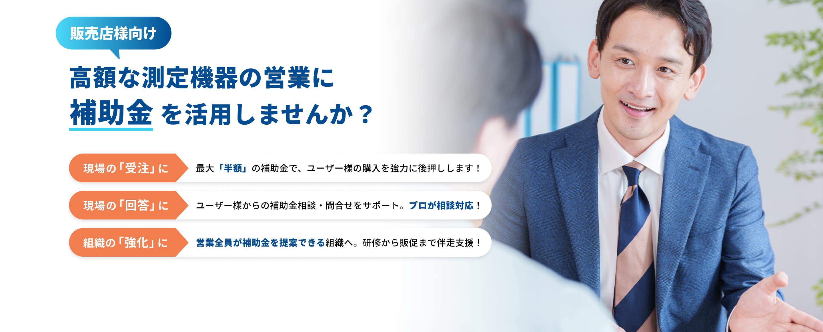 販売店様向け 高額な測定機器の営業に補助金を活用しませんか？ 現場の「受注」に 最大「半額」の補助金で、ユーザー様の購入を強力に後押しします！ 現場の「回答」に ユーザー様からの補助金相談・問合せをサポート。プロが相談対応！組織の「強化」に 営業全員が補助金を提案できる組織へ。研修から販促まで伴走支援！