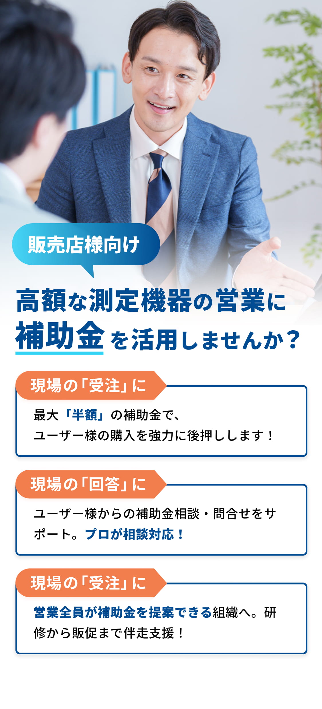 販売店様向け 高額な測定機器の営業に補助金を活用しませんか？ 現場の「受注」に 最大「半額」の補助金で、ユーザー様の購入を強力に後押しします！ 現場の「回答」に ユーザー様からの補助金相談・問合せをサポート。プロが相談対応！組織の「強化」に 営業全員が補助金を提案できる組織へ。研修から販促まで伴走支援！