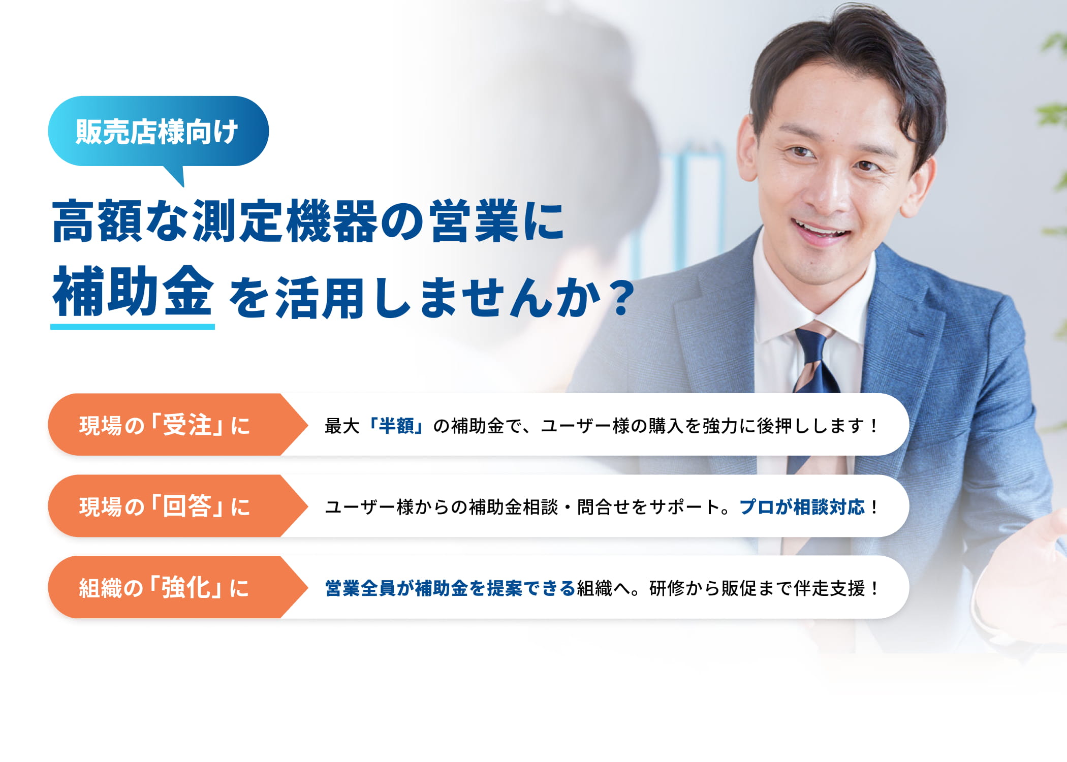 販売店様向け 高額な測定機器の営業に補助金を活用しませんか？ 現場の「受注」に 最大「半額」の補助金で、ユーザー様の購入を強力に後押しします！ 現場の「回答」に ユーザー様からの補助金相談・問合せをサポート。プロが相談対応！組織の「強化」に 営業全員が補助金を提案できる組織へ。研修から販促まで伴走支援！